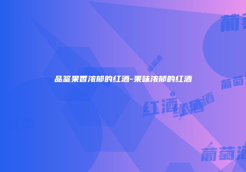 品鉴果香浓郁的红酒-果味浓郁的红酒