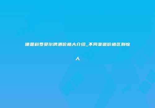 德国科罗贝尔啤酒价格大介绍_不同渠道价格区别惊人