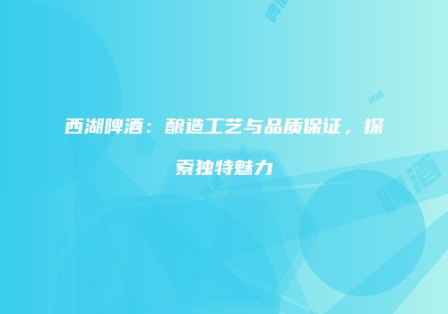 西湖啤酒：酿造工艺与品质保证，探索独特魅力