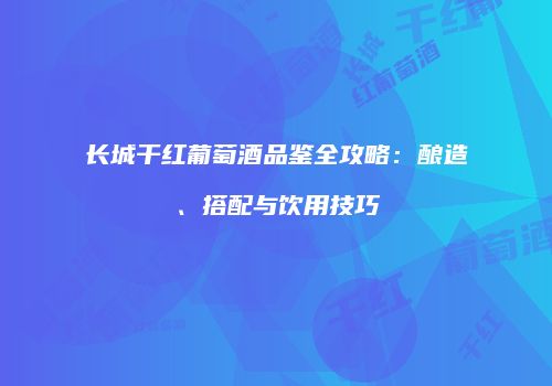 长城干红葡萄酒品鉴全攻略：酿造、搭配与饮用技巧