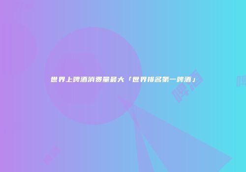 世界上啤酒消费量最大「世界排名第一啤酒」