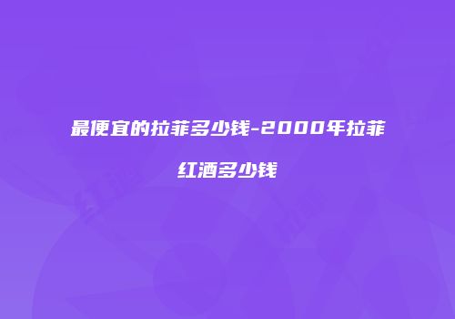 最便宜的拉菲多少钱-2000年拉菲红酒多少钱