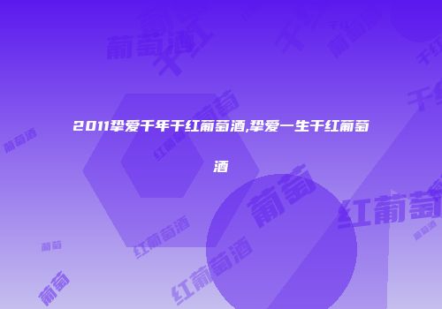 2011挚爱千年干红葡萄酒,挚爱一生干红葡萄酒