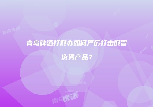 青岛啤酒打假办如何严厉打击假冒伪劣产品？