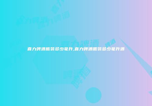 喜力啤酒瓶装多少毫升,喜力啤酒瓶装多少毫升酒