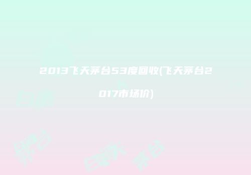 2013飞天茅台53度回收(飞天茅台2017市场价)