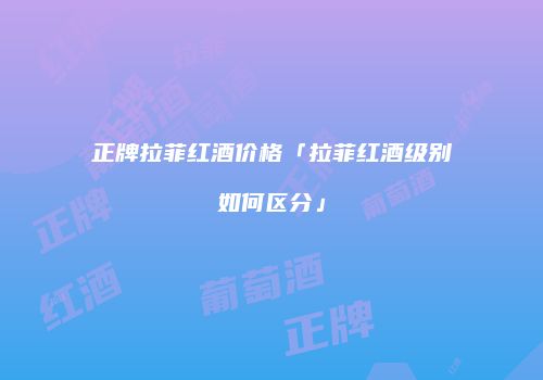 正牌拉菲红酒价格「拉菲红酒级别如何区分」
