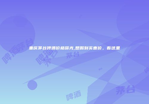 重庆茅台啤酒价格曝光,想喝到实惠价，看这里