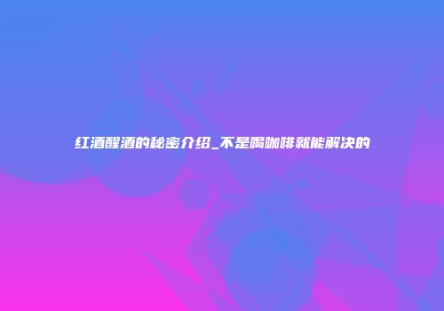 红酒醒酒的秘密介绍_不是喝咖啡就能解决的