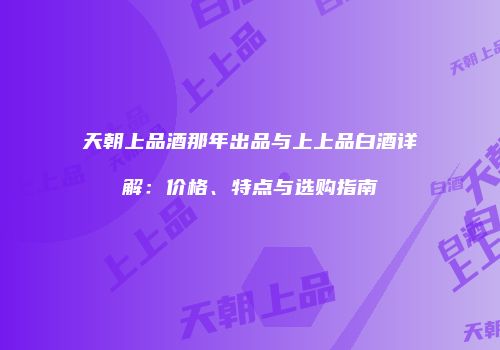 天朝上品酒那年出品与上上品白酒详解：价格、特点与选购指南