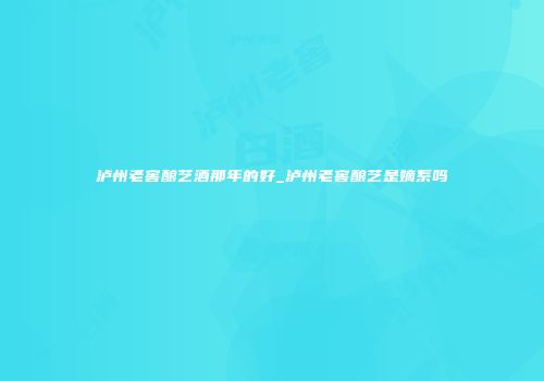 泸州老窖酿艺酒那年的好_泸州老窖酿艺是嫡系吗