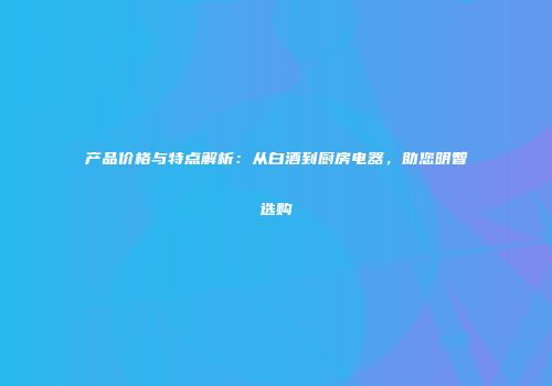 产品价格与特点解析：从白酒到厨房电器，助您明智选购