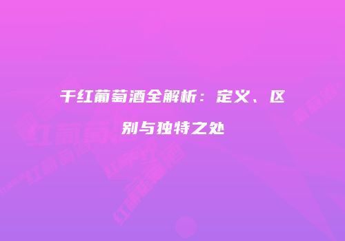 干红葡萄酒全解析：定义、区别与独特之处