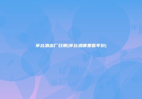 茅台酒出厂日期(茅台酒哪里看年份)