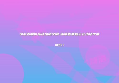 狮冠啤酒价格及品质评测-你是否知道它在市场中的地位？