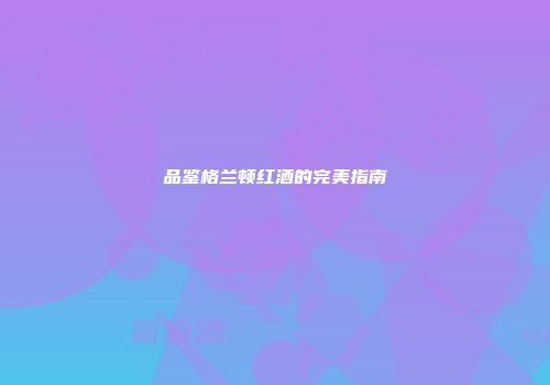 品鉴格兰顿红酒的完美指南