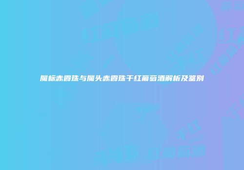 魔标赤霞珠与魔头赤霞珠干红葡萄酒解析及鉴别