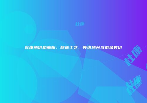 杜康酒价格解析：酿造工艺、等级划分与市场售价