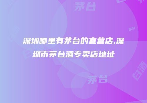 深圳哪里有茅台的直营店,深圳市茅台酒专卖店地址