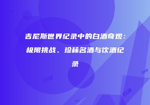 吉尼斯世界纪录中的白酒奇观：极限挑战、珍稀名酒与饮酒纪录