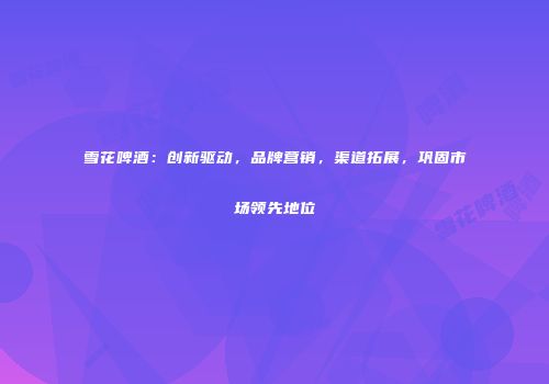 雪花啤酒：创新驱动，品牌营销，渠道拓展，巩固市场领先地位