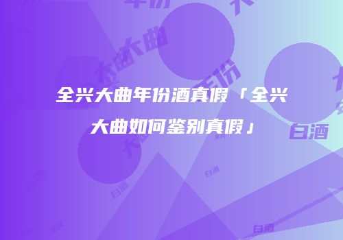 全兴大曲年份酒真假「全兴大曲如何鉴别真假」