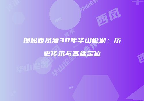 揭秘西凤酒30年华山论剑：历史传承与高端定位