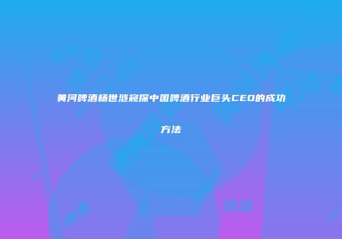 黄河啤酒杨世涟窥探中国啤酒行业巨头CEO的成功方法