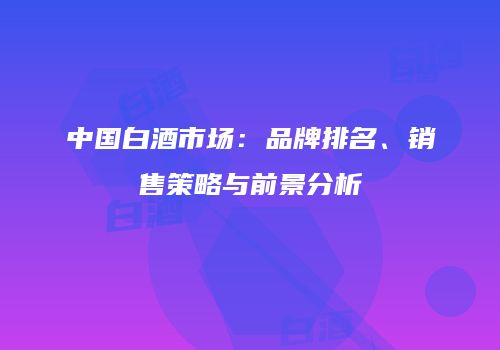 中国白酒市场：品牌排名、销售策略与前景分析