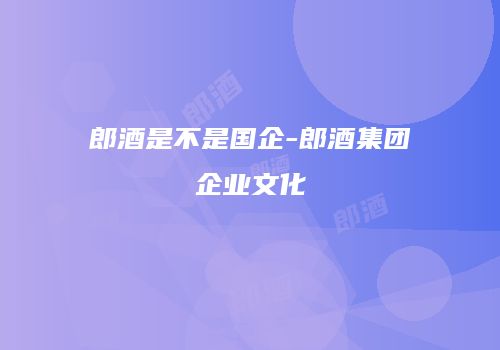 郎酒是不是国企-郎酒集团企业文化