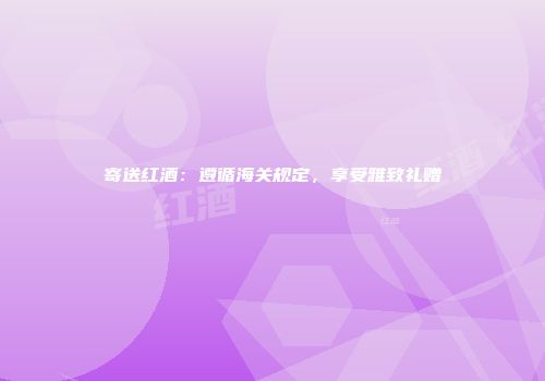 寄送红酒：遵循海关规定，享受雅致礼赠