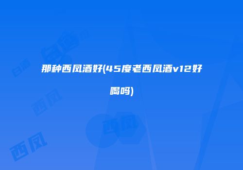 那种西凤酒好(45度老西凤酒v12好喝吗)