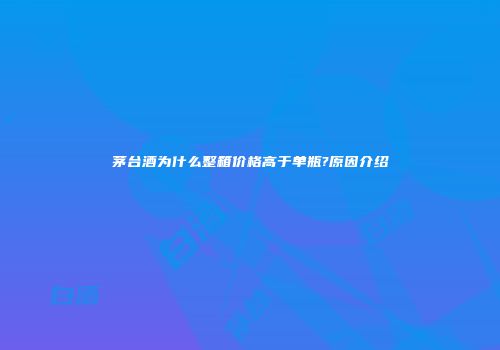 茅台酒为什么整箱价格高于单瓶?原因介绍