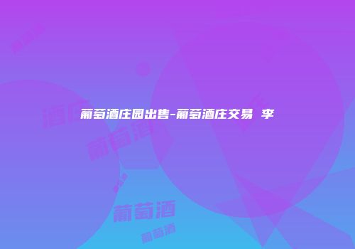 葡萄酒庄园出售-葡萄酒庄交易 李