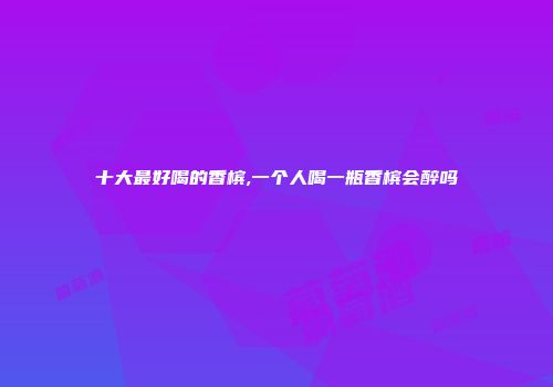 十大最好喝的香槟,一个人喝一瓶香槟会醉吗