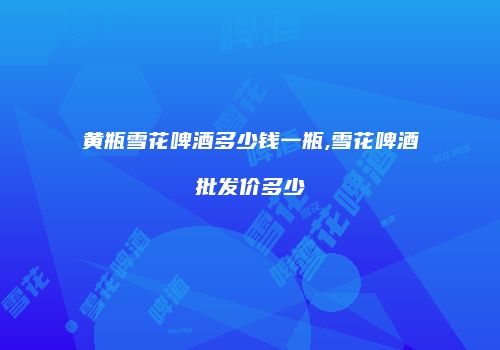 黄瓶雪花啤酒多少钱一瓶,雪花啤酒批发价多少