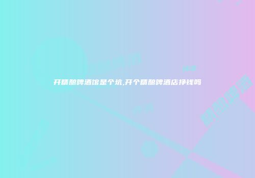 开精酿啤酒馆是个坑,开个精酿啤酒店挣钱吗