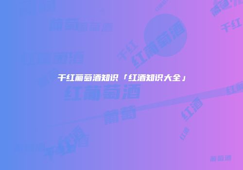 干红葡萄酒知识「红酒知识大全」