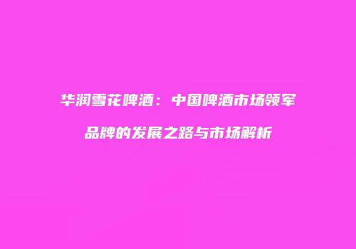 华润雪花啤酒：中国啤酒市场领军品牌的发展之路与市场解析