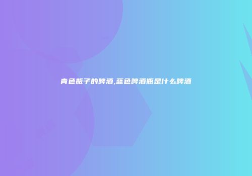 青色瓶子的啤酒,蓝色啤酒瓶是什么啤酒
