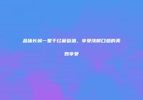 品味长城一星干红葡萄酒，享受浓郁口感的美妙享受
