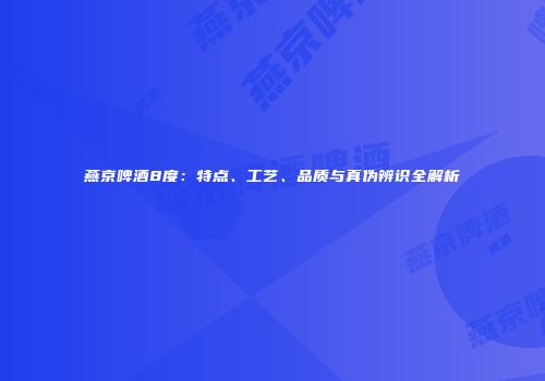 燕京啤酒8度：特点、工艺、品质与真伪辨识全解析