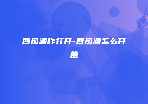 西凤酒咋打开-西凤酒怎么开盖