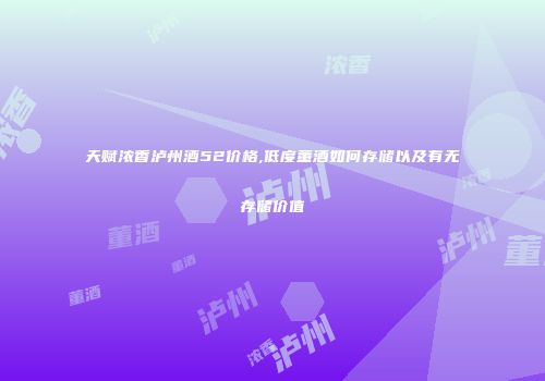 天赋浓香泸州酒52价格,低度董酒如何存储以及有无存储价值