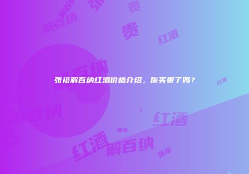 张裕解百纳红酒价格介绍，你买贵了吗？