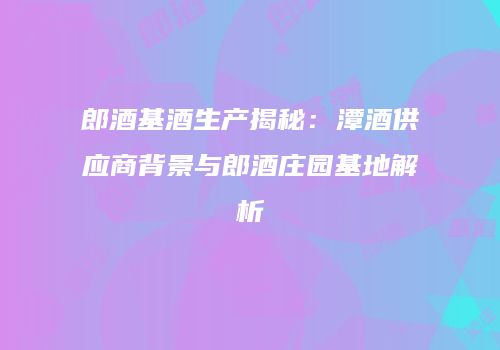 郎酒基酒生产揭秘：潭酒供应商背景与郎酒庄园基地解析