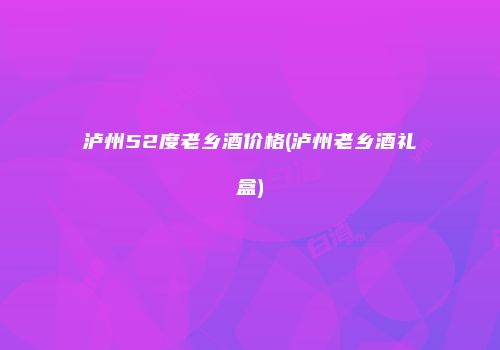 泸州52度老乡酒价格(泸州老乡酒礼盒)