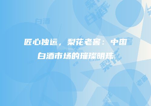 匠心独运，梨花老窖：中国白酒市场的璀璨明珠
