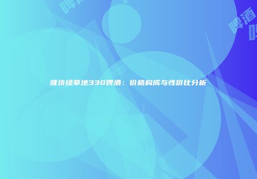 潍坊绿草地330啤酒：价格构成与性价比分析