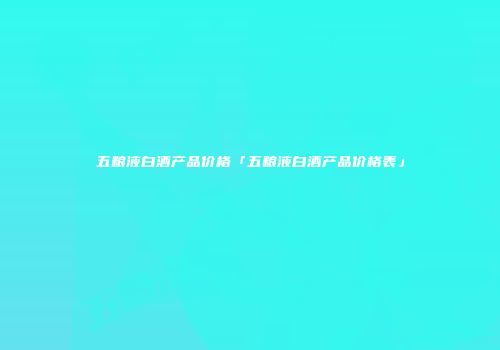 五粮液白酒产品价格「五粮液白酒产品价格表」